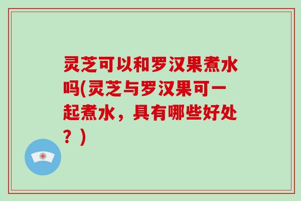 灵芝可以和罗汉果煮水吗(灵芝与罗汉果可一起煮水，具有哪些好处？)-第1张图片-破壁灵芝孢子粉研究指南