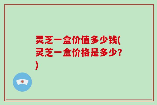 灵芝一盒价值多少钱(灵芝一盒价格是多少?)-第1张图片-破壁灵芝孢子粉研究指南 灵芝一盒价值多少钱(灵芝一盒价格是多少?)-第1张图片-破壁灵芝孢子粉研究指南