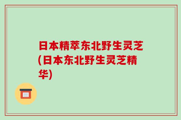 日本精萃东北野生灵芝(日本东北野生灵芝精华)-第1张图片-破壁灵芝孢子粉研究指南