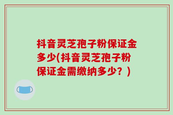 抖音灵芝孢子粉保证金多少(抖音灵芝孢子粉保证金需缴纳多少?)-第1张图片-破壁灵芝孢子粉研究指南 抖音灵芝孢子粉保证金多少(抖音灵芝孢子粉保证金需缴纳多少?)-第1张图片-破壁灵芝孢子粉研究指南