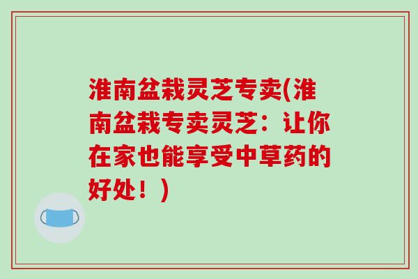 淮南盆栽灵芝专卖(淮南盆栽专卖灵芝：让你在家也能享受中草药的好处！)-第1张图片-破壁灵芝孢子粉研究指南