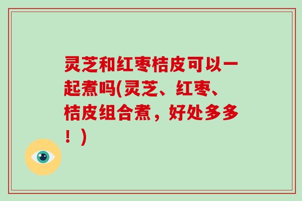 灵芝和红枣桔皮可以一起煮吗(灵芝、红枣、桔皮组合煮,好处多多!)-第1张图片-破壁灵芝孢子粉研究指南 灵芝和红枣桔皮可以一起煮吗(灵芝、红枣、桔皮组合煮,好处多多!)-第1张图片-破壁灵芝孢子粉研究指南