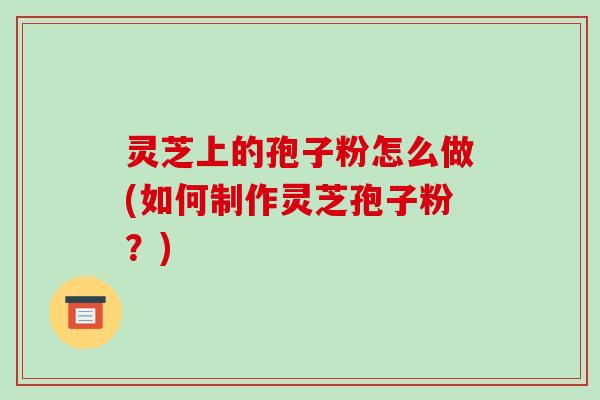 灵芝上的孢子粉怎么做(如何制作灵芝孢子粉?)-第1张图片-破壁灵芝孢子粉研究指南 灵芝上的孢子粉怎么做(如何制作灵芝孢子粉?)-第1张图片-破壁灵芝孢子粉研究指南