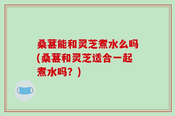 桑葚能和灵芝煮水么吗(桑葚和灵芝适合一起煮水吗？)-第1张图片-破壁灵芝孢子粉研究指南