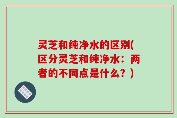 灵芝和纯净水的区别(区分灵芝和纯净水：两者的不同点是什么？)-第1张图片-破壁灵芝孢子粉研究指南