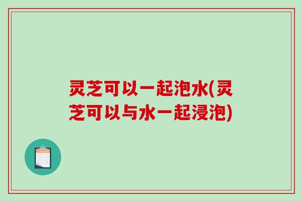 灵芝可以一起泡水(灵芝可以与水一起浸泡)-第1张图片-破壁灵芝孢子粉研究指南 灵芝可以一起泡水(灵芝可以与水一起浸泡)-第1张图片-破壁灵芝孢子粉研究指南