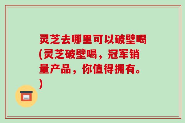 灵芝去哪里可以破壁喝(灵芝破壁喝,冠军销量产品,你值得拥有。)-第1张图片-破壁灵芝孢子粉研究指南 灵芝去哪里可以破壁喝(灵芝破壁喝,冠军销量产品,你值得拥有。)-第1张图片-破壁灵芝孢子粉研究指南