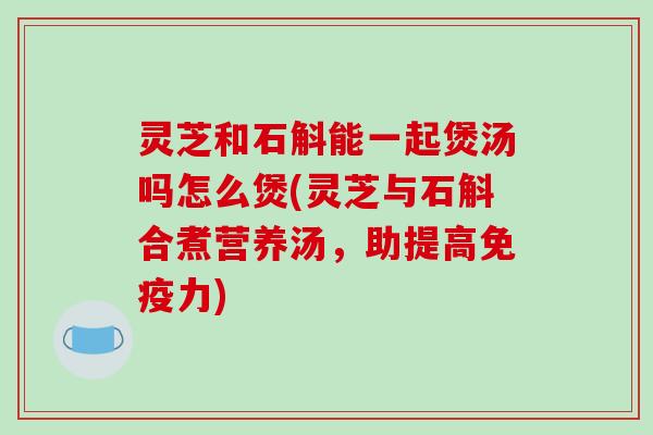 灵芝和石斛能一起煲汤吗怎么煲(灵芝与石斛合煮营养汤，助提高免疫力)-第1张图片-破壁灵芝孢子粉研究指南