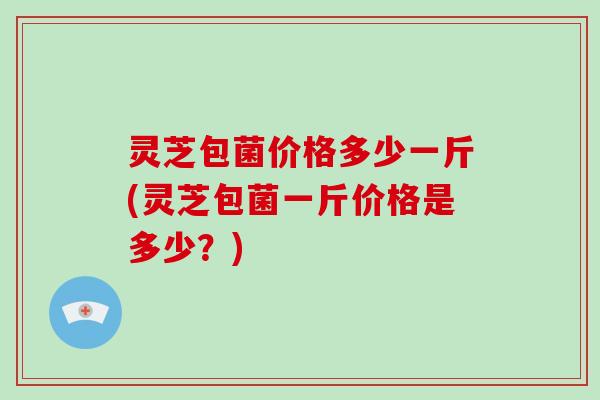 灵芝包菌价格多少一斤(灵芝包菌一斤价格是多少?)-第1张图片-破壁灵芝孢子粉研究指南 灵芝包菌价格多少一斤(灵芝包菌一斤价格是多少?)-第1张图片-破壁灵芝孢子粉研究指南