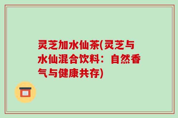 灵芝加水仙茶(灵芝与水仙混合饮料:自然香气与健康共存)-第1张图片-破壁灵芝孢子粉研究指南 灵芝加水仙茶(灵芝与水仙混合饮料:自然香气与健康共存)-第1张图片-破壁灵芝孢子粉研究指南