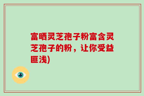富晒灵芝孢子粉富含灵芝孢子的粉，让你受益匪浅)-第1张图片-破壁灵芝孢子粉研究指南