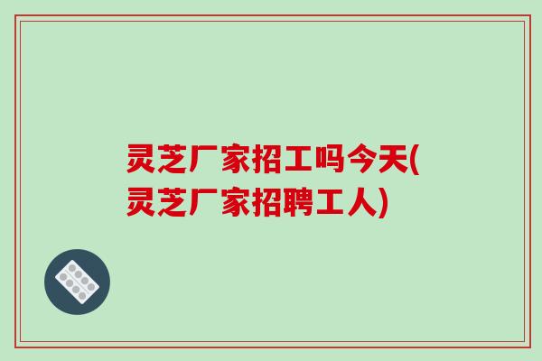 灵芝厂家招工吗今天(灵芝厂家招聘工人)-第1张图片-破壁灵芝孢子粉研究指南