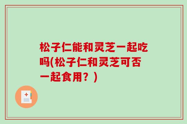 松子仁能和灵芝一起吃吗(松子仁和灵芝可否一起食用？)-第1张图片-破壁灵芝孢子粉研究指南