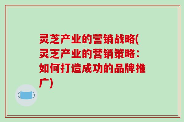 灵芝产业的营销战略(灵芝产业的营销策略：如何打造成功的品牌推广)-第1张图片-破壁灵芝孢子粉研究指南