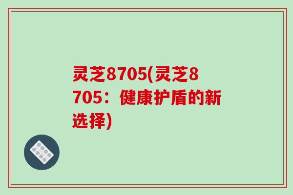 灵芝8705(灵芝8705：健康护盾的新选择)-第1张图片-破壁灵芝孢子粉研究指南
