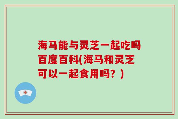 海马能与灵芝一起吃吗百度百科(海马和灵芝可以一起食用吗？)-第1张图片-破壁灵芝孢子粉研究指南