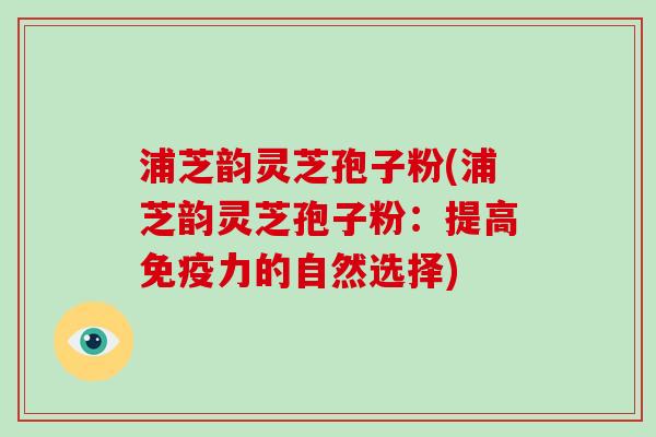 浦芝韵灵芝孢子粉(浦芝韵灵芝孢子粉：提高免疫力的自然选择)-第1张图片-破壁灵芝孢子粉研究指南