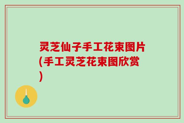灵芝仙子手工花束图片(手工灵芝花束图欣赏)-第1张图片-破壁灵芝孢子粉研究指南 灵芝仙子手工花束图片(手工灵芝花束图欣赏)-第1张图片-破壁灵芝孢子粉研究指南