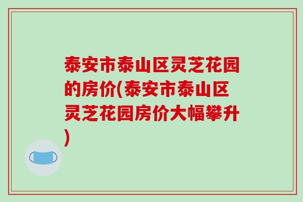 泰安市泰山区灵芝花园的房价(泰安市泰山区灵芝花园房价大幅攀升)-第1张图片-破壁灵芝孢子粉研究指南 泰安市泰山区灵芝花园的房价(泰安市泰山区灵芝花园房价大幅攀升)-第1张图片-破壁灵芝孢子粉研究指南