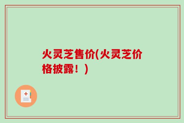 火灵芝售价(火灵芝价格披露！)-第1张图片-破壁灵芝孢子粉研究指南