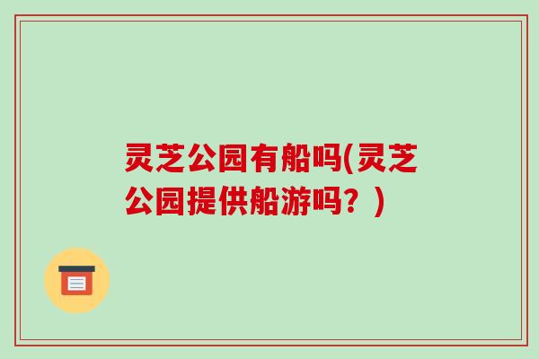 灵芝公园有船吗(灵芝公园提供船游吗?)-第1张图片-破壁灵芝孢子粉研究指南 灵芝公园有船吗(灵芝公园提供船游吗?)-第1张图片-破壁灵芝孢子粉研究指南