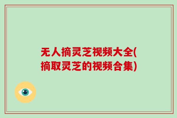 无人摘灵芝视频大全(摘取灵芝的视频合集)-第1张图片-破壁灵芝孢子粉研究指南