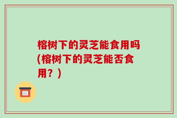 榕树下的灵芝能食用吗(榕树下的灵芝能否食用?)-第1张图片-破壁灵芝孢子粉研究指南 榕树下的灵芝能食用吗(榕树下的灵芝能否食用?)-第1张图片-破壁灵芝孢子粉研究指南