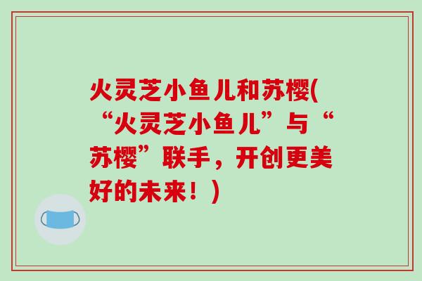 火灵芝小鱼儿和苏樱(“火灵芝小鱼儿”与“苏樱”联手,开创更美好的未来!)-第1张图片-破壁灵芝孢子粉研究指南 火灵芝小鱼儿和苏樱(“火灵芝小鱼儿”与“苏樱”联手,开创更美好的未来!)-第1张图片-破壁灵芝孢子粉研究指南