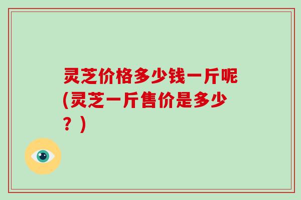 灵芝价格多少钱一斤呢(灵芝一斤售价是多少?)-第1张图片-破壁灵芝孢子粉研究指南 灵芝价格多少钱一斤呢(灵芝一斤售价是多少?)-第1张图片-破壁灵芝孢子粉研究指南