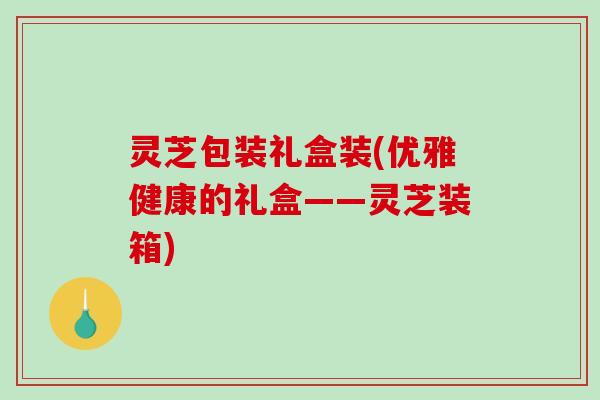 灵芝包装礼盒装(优雅健康的礼盒——灵芝装箱)-第1张图片-破壁灵芝孢子粉研究指南 灵芝包装礼盒装(优雅健康的礼盒——灵芝装箱)-第1张图片-破壁灵芝孢子粉研究指南
