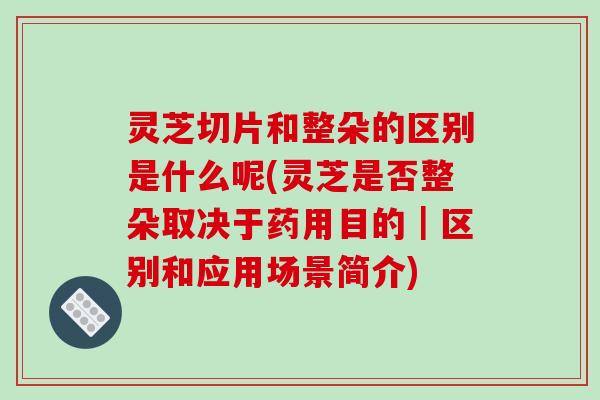 灵芝切片和整朵的区别是什么呢(灵芝是否整朵取决于药用目的|区别和应用场景简介)-第1张图片-破壁灵芝孢子粉研究指南 灵芝切片和整朵的区别是什么呢(灵芝是否整朵取决于药用目的|区别和应用场景简介)-第1张图片-破壁灵芝孢子粉研究指南
