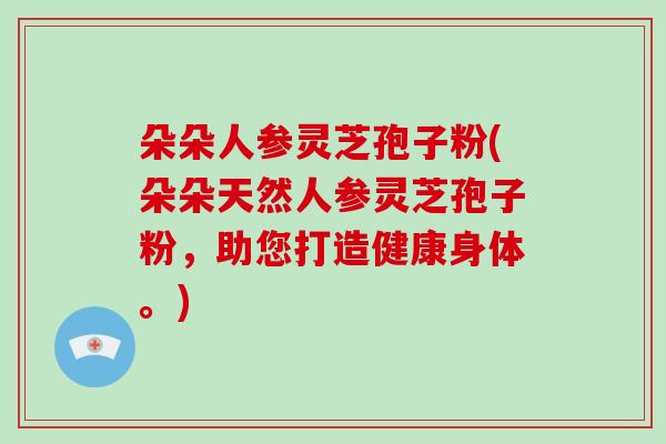 朵朵人参灵芝孢子粉(朵朵天然人参灵芝孢子粉,助您打造健康身体。)-第1张图片-破壁灵芝孢子粉研究指南 朵朵人参灵芝孢子粉(朵朵天然人参灵芝孢子粉,助您打造健康身体。)-第1张图片-破壁灵芝孢子粉研究指南