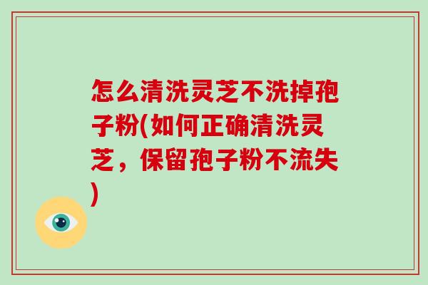怎么清洗灵芝不洗掉孢子粉(如何正确清洗灵芝,保留孢子粉不流失)-第1张图片-破壁灵芝孢子粉研究指南 怎么清洗灵芝不洗掉孢子粉(如何正确清洗灵芝,保留孢子粉不流失)-第1张图片-破壁灵芝孢子粉研究指南