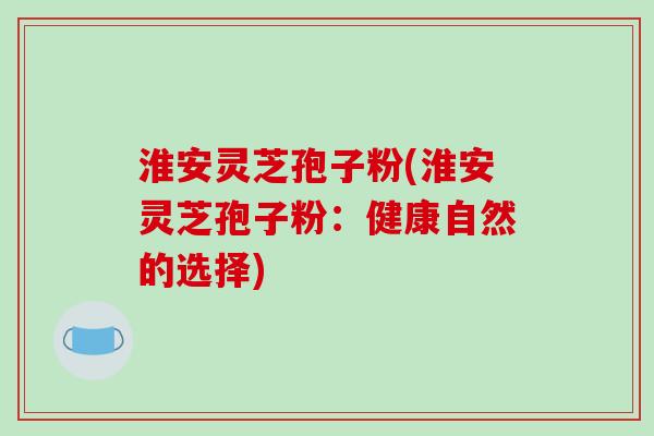 淮安灵芝孢子粉(淮安灵芝孢子粉：健康自然的选择)-第1张图片-破壁灵芝孢子粉研究指南