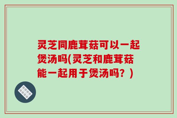 灵芝同鹿茸菇可以一起煲汤吗(灵芝和鹿茸菇能一起用于煲汤吗?)-第1张图片-破壁灵芝孢子粉研究指南 灵芝同鹿茸菇可以一起煲汤吗(灵芝和鹿茸菇能一起用于煲汤吗?)-第1张图片-破壁灵芝孢子粉研究指南