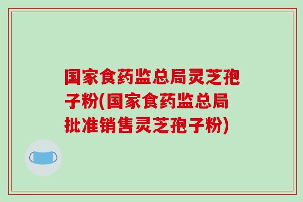 国家食药监总局灵芝孢子粉(国家食药监总局批准销售灵芝孢子粉)-第1张图片-破壁灵芝孢子粉研究指南 国家食药监总局灵芝孢子粉(国家食药监总局批准销售灵芝孢子粉)-第1张图片-破壁灵芝孢子粉研究指南