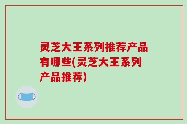 灵芝大王系列推荐产品有哪些(灵芝大王系列产品推荐)-第1张图片-破壁灵芝孢子粉研究指南