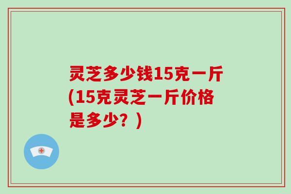 灵芝多少钱15克一斤(15克灵芝一斤价格是多少?)-第1张图片-破壁灵芝孢子粉研究指南 灵芝多少钱15克一斤(15克灵芝一斤价格是多少?)-第1张图片-破壁灵芝孢子粉研究指南