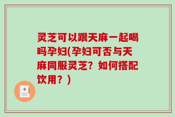 灵芝可以跟天麻一起喝吗孕妇(孕妇可否与天麻同服灵芝?如何搭配饮用?)-第1张图片-破壁灵芝孢子粉研究指南 灵芝可以跟天麻一起喝吗孕妇(孕妇可否与天麻同服灵芝?如何搭配饮用?)-第1张图片-破壁灵芝孢子粉研究指南