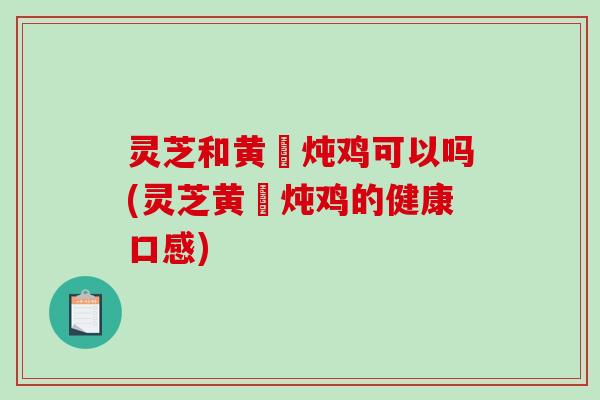 灵芝和黄茋炖鸡可以吗(灵芝黄茋炖鸡的健康口感)-第1张图片-破壁灵芝孢子粉研究指南 灵芝和黄茋炖鸡可以吗(灵芝黄茋炖鸡的健康口感)-第1张图片-破壁灵芝孢子粉研究指南