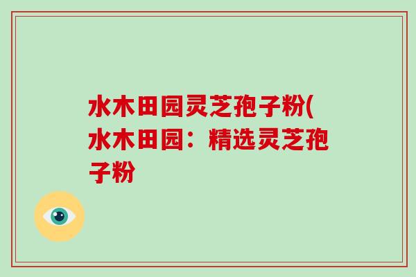 水木田园灵芝孢子粉(水木田园:精选灵芝孢子粉-第1张图片-破壁灵芝孢子粉研究指南 水木田园灵芝孢子粉(水木田园:精选灵芝孢子粉-第1张图片-破壁灵芝孢子粉研究指南