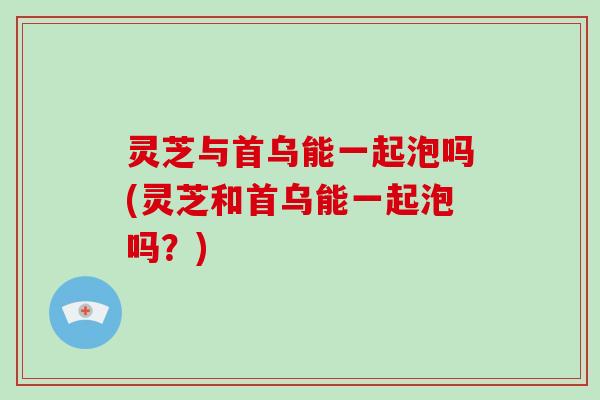 灵芝与首乌能一起泡吗(灵芝和首乌能一起泡吗？)-第1张图片-破壁灵芝孢子粉研究指南
