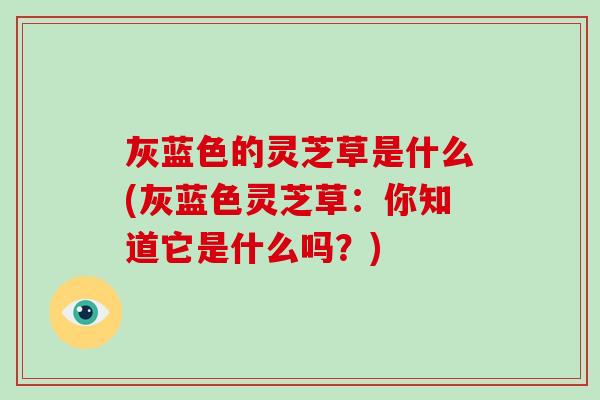 灰蓝色的灵芝草是什么(灰蓝色灵芝草:你知道它是什么吗?)-第1张图片-破壁灵芝孢子粉研究指南 灰蓝色的灵芝草是什么(灰蓝色灵芝草:你知道它是什么吗?)-第1张图片-破壁灵芝孢子粉研究指南