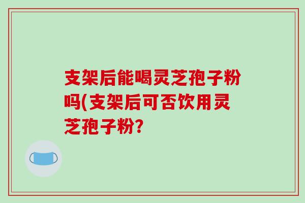 支架后能喝灵芝孢子粉吗(支架后可否饮用灵芝孢子粉？-第1张图片-破壁灵芝孢子粉研究指南