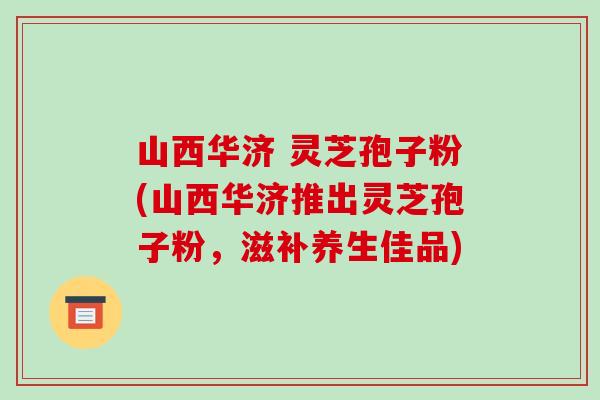 山西华济 灵芝孢子粉(山西华济推出灵芝孢子粉，滋补养生佳品)-第1张图片-破壁灵芝孢子粉研究指南