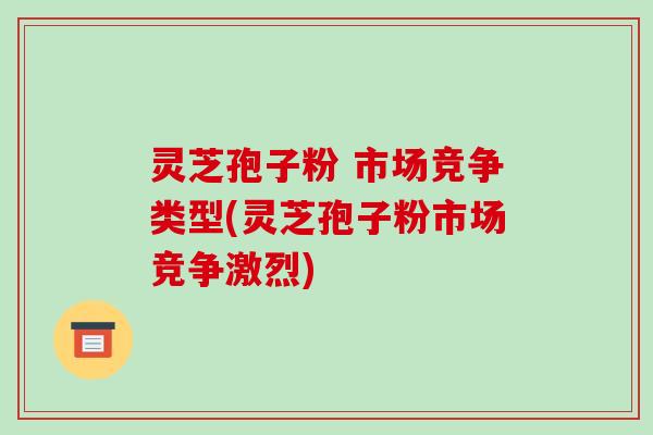 灵芝孢子粉 市场竞争类型(灵芝孢子粉市场竞争激烈)-第1张图片-破壁灵芝孢子粉研究指南 灵芝孢子粉 市场竞争类型(灵芝孢子粉市场竞争激烈)-第1张图片-破壁灵芝孢子粉研究指南