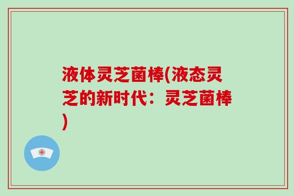 液体灵芝菌棒(液态灵芝的新时代:灵芝菌棒)-第1张图片-破壁灵芝孢子粉研究指南 液体灵芝菌棒(液态灵芝的新时代:灵芝菌棒)-第1张图片-破壁灵芝孢子粉研究指南