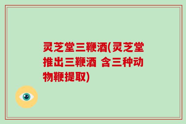 灵芝堂三鞭酒(灵芝堂推出三鞭酒 含三种动物鞭提取)-第1张图片-破壁灵芝孢子粉研究指南 灵芝堂三鞭酒(灵芝堂推出三鞭酒 含三种动物鞭提取)-第1张图片-破壁灵芝孢子粉研究指南