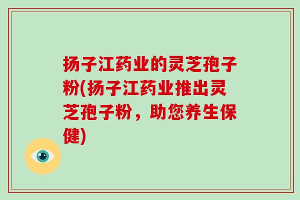 扬子江药业的灵芝孢子粉(扬子江药业推出灵芝孢子粉,助您养生保健)-第1张图片-破壁灵芝孢子粉研究指南 扬子江药业的灵芝孢子粉(扬子江药业推出灵芝孢子粉,助您养生保健)-第1张图片-破壁灵芝孢子粉研究指南