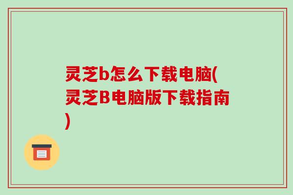 灵芝b怎么下载电脑(灵芝B电脑版下载指南)-第1张图片-破壁灵芝孢子粉研究指南 灵芝b怎么下载电脑(灵芝B电脑版下载指南)-第1张图片-破壁灵芝孢子粉研究指南